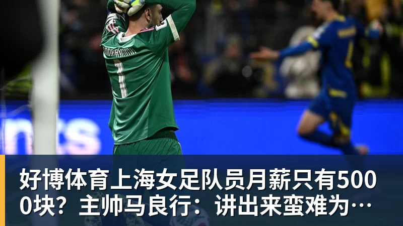 好博体育上海女足队员月薪只有5000块？主帅马良行：讲出来蛮难为情的，现在终于解决了